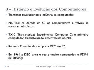 3 – Histórico e Evolução dos Computadores
19
}  Transistor revolucionou a indústria da computação;
}  No final da década de 50 os computadores a válvula se
tornaram obsoletos;
}  TX-0 (Transistorizes Experimental Computer 0): o primeiro
computador transistorizado, desenvolvido no MIT;
}  Kenneth Olsen funda a empresa DEC em 57;
}  Em 1961 a DEC lança o seu primeiro computador, o PDP-1
($120.000);
Prof. Msc. Luiz Felipe - FATEC - Taubaté
 