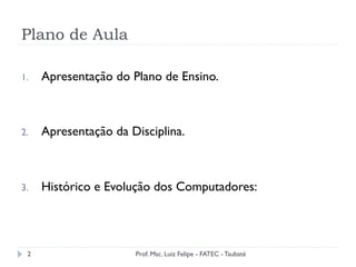Plano de Aula
1.  Apresentação do Plano de Ensino.
2.  Apresentação da Disciplina.
3.  Histórico e Evolução dos Computadores:
2 Prof. Msc. Luiz Felipe - FATEC - Taubaté
 