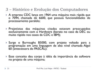 3 – Histórico e Evolução dos Computadores
21
}  A empresa CDC lança em 1964 uma máquina mais rápida que
o 7094, chamada de 6600, que possuía funcionalidades de
processamento paralelo;
}  Projetistas das máquinas citadas estavam preocupados
exclusivamente com o Hardware (barato no caso da DEC ou
muito rápido nos casos da CDC e IBM);
}  Surge o Burroughs B5000, com projeto voltado para a
programação em uma linguagem de alto nível chamada Algol
60 (antecessora do PASCAL);
}  Esse conceito deu corpo à idéia da importância do software
no projeto de uma máquina;
Prof. Msc. Luiz Felipe - FATEC - Taubaté
 