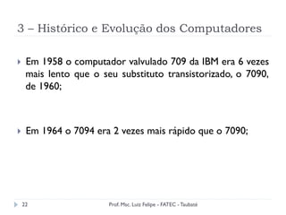 3 – Histórico e Evolução dos Computadores
22
}  Em 1958 o computador valvulado 709 da IBM era 6 vezes
mais lento que o seu substituto transistorizado, o 7090,
de 1960;
}  Em 1964 o 7094 era 2 vezes mais rápido que o 7090;
Prof. Msc. Luiz Felipe - FATEC - Taubaté
 