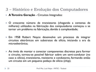 3 – Histórico e Evolução dos Computadores
23
}  ATerceira Geração - Circuitos Integrados:
}  O crescente número de transistores (chegando a centenas de
milhares) utilizados na fabricação dos computadores começou a se
tornar um problema na fabricação, devido à complexidade;
}  Em 1958 Robert Noyce desenvolve um processo de integrar
circuitos eletrônicos em substratos de silício, iniciando a era da
microeletrônica;
}  Ao invés de montar e conectar componentes discretos para formar
o circuito, tornou-se possível fabricar sobre um semi-condutor (no
caso o silício), transistores, resistores e condutores, formando então
um circuito em um pequeno pedaço de silício (chip);
Prof. Msc. Luiz Felipe - FATEC - Taubaté
 