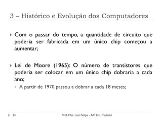3 – Histórico e Evolução dos Computadores
24
}  Com o passar do tempo, a quantidade de circuito que
poderia ser fabricada em um único chip começou a
aumentar;
}  Lei de Moore (1965): O número de transistores que
poderia ser colocar em um único chip dobraria a cada
ano;
}  A partir de 1970 passou a dobrar a cada 18 meses;
Prof. Msc. Luiz Felipe - FATEC - Taubaté
 