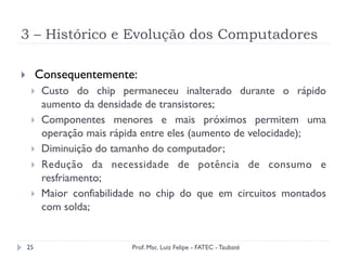 3 – Histórico e Evolução dos Computadores
25
}  Consequentemente:
}  Custo do chip permaneceu inalterado durante o rápido
aumento da densidade de transistores;
}  Componentes menores e mais próximos permitem uma
operação mais rápida entre eles (aumento de velocidade);
}  Diminuição do tamanho do computador;
}  Redução da necessidade de potência de consumo e
resfriamento;
}  Maior confiabilidade no chip do que em circuitos montados
com solda;
Prof. Msc. Luiz Felipe - FATEC - Taubaté
 