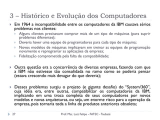 3 – Histórico e Evolução dos Computadores
27
}  Em 1964 a incompatibilidade entre os computadores da IBM causava sérios
problemas nos clientes:
}  Alguns clientes precisavam comprar mais de um tipo de máquinas (para suprir
problemas diferentes);
}  Deveria haver uma equipe de programadores para cada tipo de máquina;
}  Novos modelos de máquinas implicavam em treinar as equipes de programação
novamente e reprogramar as aplicações da empresa;
}  Fidelização comprometida pela falta de compatibilidade;
}  Outra questão era a concorrência de diversas empresas, fazendo com que
a IBM não estivesse tão consolidada no ramo como se poderia pensar
(estava crescendo mais devagar do que deveria);
}  Desses problemas surgiu o projeto (e gigante desafio) do “System/360”,
cuja idéia era, entre outras, compatibilizar os computadores da IBM,
implicando em uma troca completa de seus computadores por novos
modelos e novas arquiteturas, ou seja, um enorme risco para a operação da
empresa, pois tornaria toda a linha de produtos anteriores obsoleta;
Prof. Msc. Luiz Felipe - FATEC - Taubaté
 