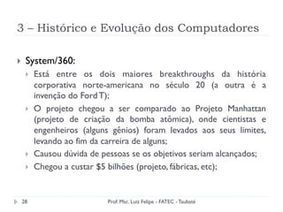 3 – Histórico e Evolução dos Computadores
28
}  System/360:
}  Está entre os dois maiores breakthroughs da história
corporativa norte-americana no século 20 (a outra é a
invenção do Ford T);
}  O projeto chegou a ser comparado ao Projeto Manhattan
(projeto de criação da bomba atômica), onde cientistas e
engenheiros (alguns gênios) foram levados aos seus limites,
levando ao fim da carreira de alguns;
}  Causou dúvida de pessoas se os objetivos seriam alcançados;
}  Chegou a custar $5 bilhões (projeto, fábricas, etc);
Prof. Msc. Luiz Felipe - FATEC - Taubaté
 