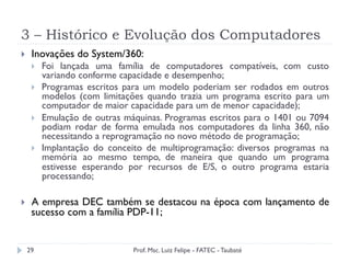 3 – Histórico e Evolução dos Computadores
29
}  Inovações do System/360:
}  Foi lançada uma família de computadores compatíveis, com custo
variando conforme capacidade e desempenho;
}  Programas escritos para um modelo poderiam ser rodados em outros
modelos (com limitações quando trazia um programa escrito para um
computador de maior capacidade para um de menor capacidade);
}  Emulação de outras máquinas. Programas escritos para o 1401 ou 7094
podiam rodar de forma emulada nos computadores da linha 360, não
necessitando a reprogramação no novo método de programação;
}  Implantação do conceito de multiprogramação: diversos programas na
memória ao mesmo tempo, de maneira que quando um programa
estivesse esperando por recursos de E/S, o outro programa estaria
processando;
}  A empresa DEC também se destacou na época com lançamento de
sucesso com a família PDP-11;
Prof. Msc. Luiz Felipe - FATEC - Taubaté
 