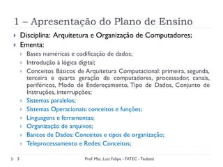1 – Apresentação do Plano de Ensino
3
}  Disciplina: Arquitetura e Organização de Computadores;
}  Ementa:
}  Bases numéricas e codificação de dados;
}  Introdução à lógica digital;
}  Conceitos Básicos de Arquitetura Computacional: primeira, segunda,
terceira e quarta geração de computadores, processador, canais,
periféricos, Modo de Endereçamento, Tipo de Dados, Conjunto de
Instruções, interrupções;
}  Sistemas paralelos;
}  Sistemas Operacionais: conceitos e funções;
}  Linguagens e ferramentas;
}  Organização de arquivos;
}  Bancos de Dados: Conceitos e tipos de organização;
}  Teleprocessamento e Redes: Conceitos;
Prof. Msc. Luiz Felipe - FATEC - Taubaté
 