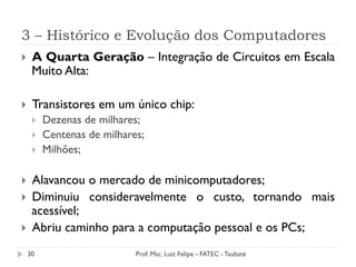 3 – Histórico e Evolução dos Computadores
30
}  A Quarta Geração – Integração de Circuitos em Escala
Muito Alta:
}  Transistores em um único chip:
}  Dezenas de milhares;
}  Centenas de milhares;
}  Milhões;
}  Alavancou o mercado de minicomputadores;
}  Diminuiu consideravelmente o custo, tornando mais
acessível;
}  Abriu caminho para a computação pessoal e os PCs;
Prof. Msc. Luiz Felipe - FATEC - Taubaté
 