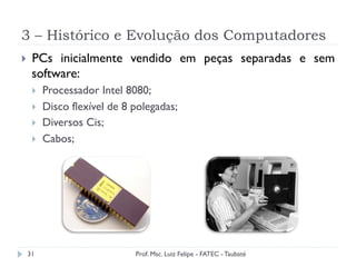 3 – Histórico e Evolução dos Computadores
31
}  PCs inicialmente vendido em peças separadas e sem
software:
}  Processador Intel 8080;
}  Disco flexível de 8 polegadas;
}  Diversos Cis;
}  Cabos;
Prof. Msc. Luiz Felipe - FATEC - Taubaté
 