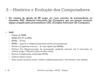 3 – Histórico e Evolução dos Computadores
34
}  Em meados da década de 80 surgiu um novo conceito de processadores, os
chamados RISC (Reduced Instruction Set Computer), que aos poucos tomaram
espaço ocupado pelos processadores CISC (Complex Instruction Set Computer);
}  Intel:
}  Depois do 8088...
}  80286 (PC AT da IBM);
}  80386 – 32 bits;
}  80486 – suporte a multiprocessamento (vários processadores);
}  Pentium (2 pipelines internos – 2x mais rápido que 80486);
}  Pentium Pro (Reestruturação do processador podendo executar até 5 instruções ao
mesmo tempo / Memória cache de dois níveis);
}  Pentium II (Aplicações multimedia MMX);
}  Celeron (baixo custo);
}  Xeon (muita memória cache / melhor multiprocessamento / barramento mais rápido);
Prof. Msc. Luiz Felipe - FATEC - Taubaté
 