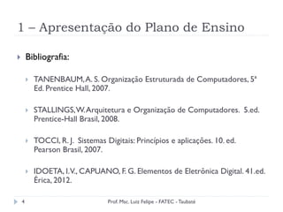 1 – Apresentação do Plano de Ensino
4
}  Bibliografia:
}  TANENBAUM,A. S. Organização Estruturada de Computadores, 5ª
Ed. Prentice Hall, 2007.
}  STALLINGS,W.Arquitetura e Organização de Computadores. 5.ed.
Prentice-Hall Brasil, 2008.
}  TOCCI, R. J. Sistemas Digitais: Princípios e aplicações. 10. ed.
Pearson Brasil, 2007.
}  IDOETA, I.V., CAPUANO, F. G. Elementos de Eletrônica Digital. 41.ed.
Érica, 2012.
Prof. Msc. Luiz Felipe - FATEC - Taubaté
 