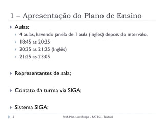 1 – Apresentação do Plano de Ensino
5
}  Aulas:
}  4 aulas, havendo janela de 1 aula (ingles) depois do intervalo;
}  18:45 as 20:25
}  20:35 as 21:25 (Inglês)
}  21:25 as 23:05
}  Representantes de sala;
}  Contato da turma via SIGA;
}  Sistema SIGA;
Prof. Msc. Luiz Felipe - FATEC - Taubaté
 