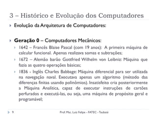 3 – Histórico e Evolução dos Computadores
9
}  Evolução da Arquitetura de Computadores:
}  Geração 0 – Computadores Mecânicos:
}  1642 – Francês Blaise Pascal (com 19 anos): A primeira máquina de
calcular funcional. Apenas realizava somas e subtrações;
}  1672 – Alemão barão Gottfried Wilhelm von Leibniz: Máquina que
fazia as quatro operações básicas;
}  1836 - Inglês Charles Babbage: Máquina diferencial para ser utilizada
na navegação naval. Executava apenas um algoritmo (método das
diferenças finitas usando polinômios). Insatisfeito cria posteriormente
a Máquina Analítica, capaz de executar instruções de cartões
perfurados e executá-las, ou seja, uma máquina de propósito geral e
programável;
Prof. Msc. Luiz Felipe - FATEC - Taubaté
 