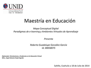 Maestría en Educación 
Mapa Conceptual Digital 
Paradigmas de e-learning y Ambientes Virtuales de Aprendizaje 
Presenta 
Roberto Guadalupe González García 
Id. 00058075 
Diplomado: Orientaciones y Tendencias en la Educación Virtual 
Mtro. Argel Antonio Farjat Aguilar 
Saltillo, Coahuila a 18 de Julio de 2014 
 