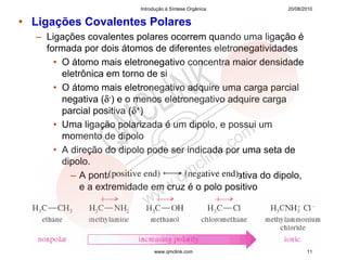 Introdução à Síntese Orgânica     20/08/2010


• Ligações Covalentes Polares
  – Ligações covalentes polares ocorrem quando uma ligação é
    formada por dois átomos de diferentes eletronegatividades
      • O átomo mais eletronegativo concentra maior densidade
        eletrônica em torno de si
      • O átomo mais eletronegativo adquire uma carga parcial
        negativa (δ-) e o menos eletronegativo adquire carga
        parcial positiva (δ+)
      • Uma ligação polarizada é um dipolo, e possui um
        momento de dipolo
      • A direção do dipolo pode ser indicada por uma seta de
        dipolo.
          – A ponta da seta é a extremidade negativa do dipolo,
             e a extremidade em cruz é o polo positivo




                              www.qmclink.com                     11
 