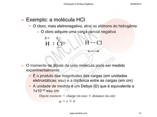 Introdução à Síntese Orgânica          20/08/2010




– Exemplo: a molécula HCl
    • O cloro, mais eletronegativo, atrai os elétrons do hidrogênio
        – O cloro adquire uma carga parcial negativa




– O momento de dipolo de uma molécula pode ser medido
  experimentalmente
   • É o produto das magnitudes das cargas (em unidades
     eletrostáticas: esu) e a distância entre as cargas (em cm)
   • A unidade de medida é um Debye (D) que é equivalente a
     1x10-18 esu cm




                             www.qmclink.com                          12
 