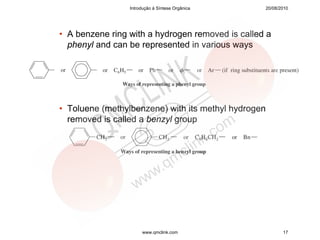 Introdução à Síntese Orgânica       20/08/2010




• A benzene ring with a hydrogen removed is called a
  phenyl and can be represented in various ways




• Toluene (methylbenzene) with its methyl hydrogen
  removed is called a benzyl group




                      www.qmclink.com                       17
 