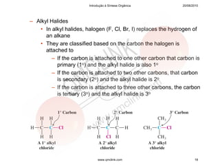 Introdução à Síntese Orgânica          20/08/2010




– Alkyl Halides
   • In alkyl halides, halogen (F, Cl, Br, I) replaces the hydrogen of
      an alkane
   • They are classified based on the carbon the halogen is
      attached to
         – If the carbon is attached to one other carbon that carbon is
           primary (1o) and the alkyl halide is also 1o
         – If the carbon is attached to two other carbons, that carbon
           is secondary (2o) and the alkyl halide is 2o
         – If the carbon is attached to three other carbons, the carbon
           is tertiary (3o) and the alkyl halide is 3o




                             www.qmclink.com                          18
 