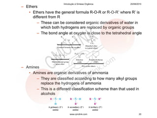Introdução à Síntese Orgânica          20/08/2010
– Ethers
   • Ethers have the general formula R-O-R or R-O-R’ where R’ is
     different from R
        – These can be considered organic derivatives of water in
          which both hydrogens are replaced by organic groups
        – The bond angle at oxygen is close to the tetrahedral angle




– Amines
   • Amines are organic derivatives of ammonia
       – They are classified according to how many alkyl groups
         replace the hydrogens of ammonia
       – This is a different classification scheme than that used in
         alcohols




                             www.qmclink.com                          20
 