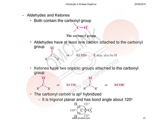 Introdução à Síntese Orgânica            20/08/2010




– Aldehydes and Ketones
   • Both contain the carbonyl group




    • Aldehydes have at least one carbon attached to the carbonyl
      group




    • Ketones have two organic groups attached to the carbonyl
      group




    • The carbonyl carbon is sp2 hybridized
        – It is trigonal planar and has bond angle about 120o



                            www.qmclink.com                            21
 