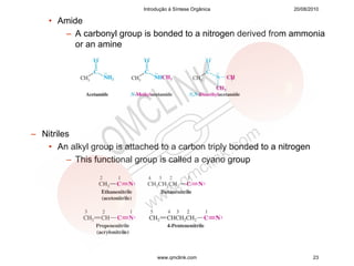 Introdução à Síntese Orgânica         20/08/2010

    • Amide
       – A carbonyl group is bonded to a nitrogen derived from ammonia
         or an amine




– Nitriles
   • An alkyl group is attached to a carbon triply bonded to a nitrogen
         – This functional group is called a cyano group




                                 www.qmclink.com                          23
 