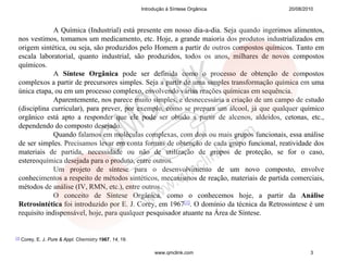 Introdução à Síntese Orgânica     20/08/2010



               A Química (Industrial) está presente em nosso dia-a-dia. Seja quando ingerimos alimentos,
  nos vestimos, tomamos um medicamento, etc. Hoje, a grande maioria dos produtos industrializados em
  origem sintética, ou seja, são produzidos pelo Homem a partir de outros compostos químicos. Tanto em
  escala laboratorial, quanto industrial, são produzidos, todos os anos, milhares de novos compostos
  químicos.
               A Síntese Orgânica pode ser definida como o processo de obtenção de compostos
  complexos a partir de precursores simples. Seja a partir de uma simples transformação química em uma
  única etapa, ou em um processo complexo, envolvendo várias reações químicas em sequência.
               Aparentemente, nos parece muito simples, e desnecessária a criação de um campo de estudo
  (disciplina curricular), para prever, por exemplo, como se prepara um álcool, já que qualquer químico
  orgânico está apto a responder que ele pode ser obtido a partir de alcenos, aldeídos, cetonas, etc.,
  dependendo do composto desejado.
               Quando falamos em moléculas complexas, com dois ou mais grupos funcionais, essa análise
  de ser simples. Precisamos levar em conta formas de obtenção de cada grupo funcional, reatividade dos
  materiais de partida, necessidade ou não de utilização de grupos de proteção, se for o caso,
  estereoquímica desejada para o produto, entre outros.
               Um projeto de síntese para o desenvolvimento de um novo composto, envolve
  conhecimentos a respeito de métodos sintéticos, mecanismos de reação, materiais de partida comerciais,
  métodos de análise (IV, RMN, etc.), entre outros.
               O conceito de Síntese Orgânica, como o conhecemos hoje, a partir da Análise
  Retrosintética foi introduzido por E. J. Corey, em 1967[1]. O domínio da técnica da Retrossintese é um
  requisito indispensável, hoje, para qualquer pesquisador atuante na Área de Síntese.


[1]   Corey, E. J. Pure & Appl. Chemistry 1967, 14, 19.

                                                               www.qmclink.com                      3
 