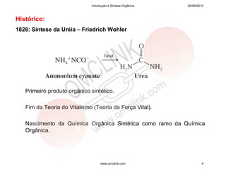Introdução à Síntese Orgânica   20/08/2010



Histórico:
1828: Síntese da Uréia – Friedrich Wohler




   Primeiro produto orgânico sintético.

   Fim da Teoria do Vitalismo (Teoria da Força Vital).

   Nascimento da Química Orgânica Sintética como ramo da Química
   Orgânica.




                                  www.qmclink.com                    4
 