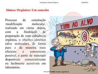 Introdução à Síntese Orgânica   20/08/2010




Síntese Orgânica: Um conceito


Processo     de      construção
/modificação         molecular,
realizado em várias etapas,
com       a   finalidade     de
preparação de uma substância
orgânica, o objetivo sintético
(alvo molecular), de forma
pura e da maneira mais
eficiente    e     conveniente
possível, a partir de materiais
disponíveis comercialmente
ou facilmente acessíveis em
laboratório.
                               www.qmclink.com                    8
 