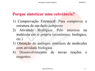 Introdução à Síntese Orgânica   20/08/2010




Porque sintetizar uma substância?
1) Comprovação Estrutural: Para comprovar a
   estrutura de um dado composto
2) Atividade Biológica: Pelo interesse na
   molécula em si própria (econômico, biológico,
   etc.)
3) Obtenção de análogos sintéticos de moléculas
   com atividade biológica.
4) Desenvolvimentos de novas reações e
   reagentes.


                     www.qmclink.com                    9
 