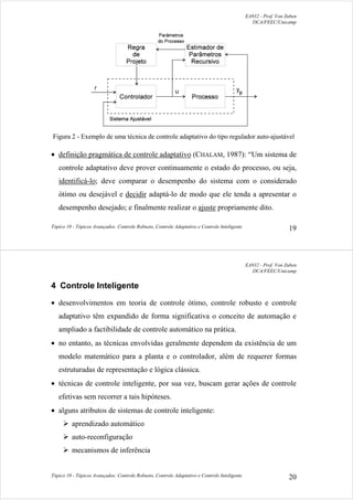 EA932 - Prof. Von Zuben
DCA/FEEC/Unicamp
Tópico 10 - Tópicos Avançados: Controle Robusto, Controle Adaptativo e Controle Inteligente 19
Figura 2 - Exemplo de uma técnica de controle adaptativo do tipo regulador auto-ajustável
• definição pragmática de controle adaptativo (CHALAM, 1987): “Um sistema de
controle adaptativo deve prover continuamente o estado do processo, ou seja,
identificá-lo; deve comparar o desempenho do sistema com o considerado
ótimo ou desejável e decidir adaptá-lo de modo que ele tenda a apresentar o
desempenho desejado; e finalmente realizar o ajuste propriamente dito.
EA932 - Prof. Von Zuben
DCA/FEEC/Unicamp
Tópico 10 - Tópicos Avançados: Controle Robusto, Controle Adaptativo e Controle Inteligente 20
4 Controle Inteligente
• desenvolvimentos em teoria de controle ótimo, controle robusto e controle
adaptativo têm expandido de forma significativa o conceito de automação e
ampliado a factibilidade de controle automático na prática.
• no entanto, as técnicas envolvidas geralmente dependem da existência de um
modelo matemático para a planta e o controlador, além de requerer formas
estruturadas de representação e lógica clássica.
• técnicas de controle inteligente, por sua vez, buscam gerar ações de controle
efetivas sem recorrer a tais hipóteses.
• alguns atributos de sistemas de controle inteligente:
¾ aprendizado automático
¾ auto-reconfiguração
¾ mecanismos de inferência
 
