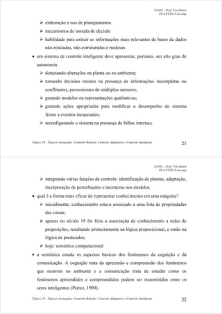 EA932 - Prof. Von Zuben
DCA/FEEC/Unicamp
Tópico 10 - Tópicos Avançados: Controle Robusto, Controle Adaptativo e Controle Inteligente 21
¾ elaboração e uso de planejamentos
¾ mecanismos de tomada de decisão
¾ habilidade para extrair as informações mais relevantes de bases de dados
não-rotuladas, não-estruturadas e ruidosas
• um sistema de controle inteligente deve apresentar, portanto, um alto grau de
autonomia:
¾ detectando alterações na planta ou no ambiente;
¾ tomando decisões mesmo na presença de informações incompletas ou
conflitantes, provenientes de múltiplos sensores;
¾ gerando modelos ou representações qualitativas;
¾ gerando ações apropriadas para modificar o desempenho do sistema
frente a eventos inesperados;
¾ reconfigurando o sistema na presença de falhas internas;
EA932 - Prof. Von Zuben
DCA/FEEC/Unicamp
Tópico 10 - Tópicos Avançados: Controle Robusto, Controle Adaptativo e Controle Inteligente 22
¾ integrando várias funções de controle: identificação de plantas, adaptação,
incorporação de perturbações e incertezas nos modelos.
• qual é a forma mais eficaz de representar conhecimento em uma máquina?
¾ inicialmente, conhecimento estava associado a uma lista de propriedades
das coisas;
¾ apenas no século 19 foi feita a associação de conhecimento a redes de
proposições, resultando primeiramente na lógica proposicional, e então na
lógica de predicados;
¾ hoje: semiótica computacional
• a semiótica estuda os aspectos básicos dos fenômenos da cognição e da
comunicação. A cognição trata da apreensão e compreensão dos fenômenos
que ocorrem no ambiente e a comunicação trata de estudar como os
fenômenos apreendidos e compreendidos podem ser transmitidos entre os
seres inteligentes (Peirce, 1990).
 