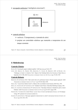 EA932 - Prof. Von Zuben
DCA/FEEC/Unicamp
Tópico 10 - Tópicos Avançados: Controle Robusto, Controle Adaptativo e Controle Inteligente 27
• navegação autônoma (‘inteligência emocional’)
veículo
autônomo
obstáculo
alvo
• controle nebuloso
¾ variáveis: T (temperatura), u (entrada de calor)
¾ projetar um controlador nebuloso que mantenha a temperatura de um
tanque constante
EA932 - Prof. Von Zuben
DCA/FEEC/Unicamp
Tópico 10 - Tópicos Avançados: Controle Robusto, Controle Adaptativo e Controle Inteligente 28
5 Referências
Controle Clássico
BLACK, H.S. “Inventing the negative feedback amplifier”, IEEE Spectrum, pp. 54-60, 1977.
LEVIS, A.H., MARCUS, S.I., PERKINS, W.R., KOKOTOVIC, P., ATHANS, M., BROCKETT, R.W. & WILLSKY, A.S.
“Challenges to Control: A Collective View”, Report of the Workshop Held at the University of Santa Clara on
September 18-19, 1986, IEEE Transactions on Automatic Control, vol. AC-32, no. 4, pp. 275-285, 1987.
Controle Robusto
BERNSTEIN, D.S. & HADDAD, W.M. “LQG control with an H∞ performance bound: A Riccati equation approach”, IEEE
Transactions on Automatic Control, vol. 34, no. 3, pp. 293-305, March 1989.
DAILEY, R.L. “Lesson Seven: Robust Control”, in Masten, M.K. (ed.) Modern Control Systems, IEEE Press, 1995.
DOYLE, J.C., FRANCIS, B.A. & TANNENBAUM, A.R. “Feedback Control Theory”, Macmillan Publishing Company, 1992.
DOYLE, J.C., GLOVER, K., KHARGONEKAR, P.P. & FRANCIS, B.A. “State-Space Solutions to Standard H2 and H∞ Control
Problems”, IEEE Transactions on Automatic Control, vol. 34, no. 8, pp. 831-847, August 1989.
FRANCIS, B.A. “A Course in H∞ Control Theory”, Lecture Notes in Control and Information Sciences, vol. 88, Springer-
Verlag, 1987. (primeiro livro na área de controle H∞)
IGLESIAS, P.A. & GLOVER, K. “State-space approach to discrete-time H∞ control”, International Journal of Control, vol.
54, no. 5, pp. 1031-1073, 1991.
 