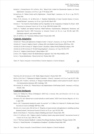 EA932 - Prof. Von Zuben
DCA/FEEC/Unicamp
Tópico 10 - Tópicos Avançados: Controle Robusto, Controle Adaptativo e Controle Inteligente 29
KAMINER, I., KHARGONEKAR, P.P. & ROTEA, M.A. “Mixed H2/H∞ Control for Discrete-time Systems via Convex
Optimization”, Automatica, vol. 29, no. 1, pp. 57-70, January 1993.
KWAKERNAAK, H. “Robust Control and H∞-Optimization - Tutorial Paper”, Automatica, vol. 29, no. 2, pp. 255-273,
March 1993.
PERES, P.L.D., GEROMEL, J.C. & BERNUSSOU, J. “Quadratic Stabilizability of Linear Uncertain Systems in Convex-
bounded Domains”, Automatica, vol. 29, no. 2, pp. 491-493, March 1993.
SCHERER, C. “H∞-Control by State-Feedback and Fast Algorithms for the Computation of Optimal H∞-Norms”, IEEE
Transactions on Automatic Control, vol. 35, no. 10, pp. 1090-1099, October 1990.
ZAMES, G. “Feedback and Optimal Sensitivity: Model Reference Transformations, Multiplicative Seminorms, and
Approximate Inverses”, IEEE Transactions on Automatic Control, vol. 26, no. 2, pp. 301-320, April 1981.
(formulação original H∞ para sistemas SISO)
ZHOU, K. & DOYLE, J.C. “Essentials of Robust Control”, Prentice Hall, 1998.
Controle Adaptativo
ASTRÖM, K.J. “Theory and Applications of Adaptive Control - A Survey”, Automatica, vol. 19, pp. 471-486, 1983.
ASTRÖM, K.J. “Lesson 9: Adaptive Control”, in Masten, M.K. (ed.) Modern Control Systems, IEEE Press, 1995.
ASTRÖM, K.J. & WITTENMARK, B. “Adaptive Control”, 2nd edition, Addison Wesley Publishing Company, 1995.
ASTRÖM, K.J. & WITTENMARK, B. “On Self-Tuning Regulators”, Automatica, vol. 9, pp. 185-199, 1973.
CHALAM, V. “Adaptive Control Systems”, Marcel Dekker, 1987.
LANDAU, Y.D. “Adaptive Control: The Model Reference Approach”, New York: Marcel Dekker, 1979.
LJUNG, L. “System Identification - Theory for the User”, Prentice Hall, 1987.
EA932 - Prof. Von Zuben
DCA/FEEC/Unicamp
Tópico 10 - Tópicos Avançados: Controle Robusto, Controle Adaptativo e Controle Inteligente 30
NARENDRA, K.S. & ANNASWAMY, A.M. “Stable Adaptive Systems”, Prentice Hall, 1989.
ORTEGA, R. & TANG, Y. “Robustness of Adaptive Controllers - A Survey”, Automatica, vol. 25, no. 5, pp. 651-677, 1989.
WHITAKER, H.P., YAMRON, J. & KEZER, A. “Design of model-reference adaptive control systems for aircraft”, Report R-
164, Instrumentation Laboratory, MIT, Cambridge, 1958.
WITTENMARK, B., ASTRÖM, K.J. “Pratical Issues in the Implementation of Self-tuning Control”, Automatica, vol 20, pp.
595-605, 1984.
Controle Inteligente
ALBUS, J.S. “Outline for a Theory of Intelligence”, IEEE Trans. on Systems, Man, and Cybernetics, vol. 21, no. 3, pp.
473-509, May/June 1991.
ANTSAKLIS, P.J. (ed.) “Special issue on neural networks in control systems”, IEEE Control Systems Magazine, vol. 10, n.
3, April 1990.
BARTO, A.R. “Connectionist learning for control: An overview”, in T. Miller, R.S. Sutton & P.J. Werbos (eds.) Neural
Networks for Control, Cambridge: MIT Press, 1990.
BILLINGS, S.A., JAMALUDDIN, H.B. & CHEN, S. “Properties of neural networks with applications to modelling non-linear
dynamical systems”, International Journal of Control, vol. 55, no. 1, pp. 193-224, 1992.
BROWN, M. & HARRIS, C. “Neurofuzzy Adaptive Modelling and Control”, Prentice Hall, 1994.
CHEN, F.-C. & KHALIL, H.K. “Adaptive control of nonlinear systems using neural networks”, International Journal of
Control, vol. 55, no. 6, pp. 1299-1317, 1992.
COX, E. “The Fuzzy Systems Handbook”, Academic Press/Morgan Kaufmann, Paperback, 750 pages, October 1998.
HAYKIN, S., “Neural Networks - A Comprehensive Foundation”, 2nd edition, Prentice Hall, 1999.
 
