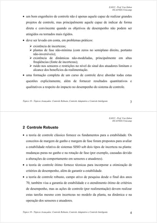 EA932 - Prof. Von Zuben
DCA/FEEC/Unicamp
Tópico 10 - Tópicos Avançados: Controle Robusto, Controle Adaptativo e Controle Inteligente 3
• um bom engenheiro de controle não é apenas aquele capaz de realizar grandes
projetos de controle, mas principalmente aquele capaz de indicar de forma
direta e convincente quando os objetivos de desempenho não podem ser
atingidos ou tornados mais rígidos.
• deve ser levado em conta, em problemas práticos:
¾ existência de incertezas;
¾ plantas de fase não-mínima (com zeros no semiplano direito, portanto
não-inversíveis);
¾ existência de dinâmicas não-modeladas, principalmente em altas
freqüências (fonte de incertezas);
¾ ruído nos sensores e restrições no nível do sinal dos atuadores limitam o
alcance dos benefícios da realimentação.
• uma formação completa de um curso de controle deve abordar todas estas
questões explicitamente, além de fornecer resultados quantitativos e
qualitativos a respeito do impacto no desempenho do sistema de controle.
EA932 - Prof. Von Zuben
DCA/FEEC/Unicamp
Tópico 10 - Tópicos Avançados: Controle Robusto, Controle Adaptativo e Controle Inteligente 4
2 Controle Robusto
• a teoria de controle clássico fornece os fundamentos para a estabilidade. Os
conceitos de margem de ganho e margem de fase foram propostos para avaliar
a estabilidade relativa de sistemas SISO sob dois tipos de incerteza na planta:
mudanças puras no ganho e na rotação de fase (por exemplo, causadas devido
a alterações de comportamento em sensores e atuadores).
• a teoria de controle ótimo fornece técnicas para incorporar a otimização de
critérios de desempenho, além de garantir a estabilidade.
• a teoria de controle robusto, campo ativo de pesquisa desde o final dos anos
70, também visa a garantia de estabilidade e o atendimento ótimo de critérios
de desempenho, mas as ações de controle (por realimentação) devem realizar
estas tarefas mesmo com incertezas no modelo da planta, na dinâmica e na
operação dos sensores e atuadores.
 