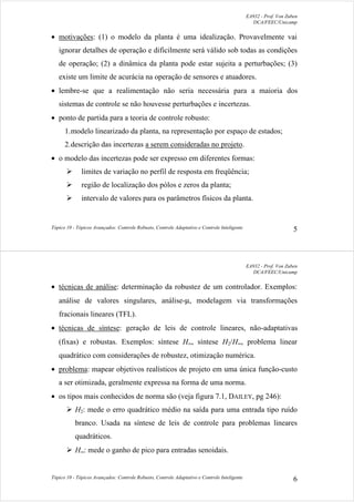 EA932 - Prof. Von Zuben
DCA/FEEC/Unicamp
Tópico 10 - Tópicos Avançados: Controle Robusto, Controle Adaptativo e Controle Inteligente 5
• motivações: (1) o modelo da planta é uma idealização. Provavelmente vai
ignorar detalhes de operação e dificilmente será válido sob todas as condições
de operação; (2) a dinâmica da planta pode estar sujeita a perturbações; (3)
existe um limite de acurácia na operação de sensores e atuadores.
• lembre-se que a realimentação não seria necessária para a maioria dos
sistemas de controle se não houvesse perturbações e incertezas.
• ponto de partida para a teoria de controle robusto:
1.modelo linearizado da planta, na representação por espaço de estados;
2.descrição das incertezas a serem consideradas no projeto.
• o modelo das incertezas pode ser expresso em diferentes formas:
¾ limites de variação no perfil de resposta em freqüência;
¾ região de localização dos pólos e zeros da planta;
¾ intervalo de valores para os parâmetros físicos da planta.
EA932 - Prof. Von Zuben
DCA/FEEC/Unicamp
Tópico 10 - Tópicos Avançados: Controle Robusto, Controle Adaptativo e Controle Inteligente 6
• técnicas de análise: determinação da robustez de um controlador. Exemplos:
análise de valores singulares, análise-µ, modelagem via transformações
fracionais lineares (TFL).
• técnicas de síntese: geração de leis de controle lineares, não-adaptativas
(fixas) e robustas. Exemplos: síntese H∞, síntese H2/H∞, problema linear
quadrático com considerações de robustez, otimização numérica.
• problema: mapear objetivos realísticos de projeto em uma única função-custo
a ser otimizada, geralmente expressa na forma de uma norma.
• os tipos mais conhecidos de norma são (veja figura 7.1, DAILEY, pg 246):
¾ H2: mede o erro quadrático médio na saída para uma entrada tipo ruído
branco. Usada na síntese de leis de controle para problemas lineares
quadráticos.
¾ H∞: mede o ganho de pico para entradas senoidais.
 