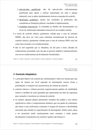 EA932 - Prof. Von Zuben
DCA/FEEC/Unicamp
Tópico 10 - Tópicos Avançados: Controle Robusto, Controle Adaptativo e Controle Inteligente 11
3. mão-de-obra qualificada: não há mão-de-obra suficientemente
qualificada para operar e realizar manutenção em todo o parque
industrial, caso se adote imediatamente técnicas avançadas de controle;
4. idealização acadêmica: muitos dos resultados já publicados não
consideram as limitações práticas vinculadas à implementação;
5. resultados inacessíveis: os resultados já obtidos são documentados em
níveis de sofisticação matemática inacessíveis aos simples mortais.
• a teoria de controle robusto, geralmente voltada para o caso de sistemas
MIMO, não deve ser vista como substituta incondicional de técnicas de
controle clássico, geralmente voltadas para o caso de sistemas SISO, mas sim
como uma extensão e/ou complementação.
• não se está sugerindo que se abandone, do dia para a noite, décadas de
conhecimento acumulado, mas sim que se procure ampliá-lo substancialmente
com novos conhecimentos já devidamente formalizados.
EA932 - Prof. Von Zuben
DCA/FEEC/Unicamp
Tópico 10 - Tópicos Avançados: Controle Robusto, Controle Adaptativo e Controle Inteligente 12
3 Controle Adaptativo
• o principal objetivo de controle por realimentação é obter um sistema que seja
capaz de manter um nível esperado de desempenho mesmo frente a
perturbações e variações nas características do sistema de controle.
• controle clássico e robusto provêem respectivamente padrões de estabilidade
relativa e medidas de custo garantido que representam um fator de segurança
para variações e incertezas no sistema de controle.
• no entanto, algumas plantas apresentam variações tão amplas e com efeitos
significativos sobre o comportamento dinâmico que um ganho de realimenta-
ção linear e com coeficientes constantes é incapaz de fornecer a flexibilidade
necessária para atender às especificações de desempenho. Sendo assim, passa
a ser necessário medir continuamente estas variações e então ajustar
devidamente os parâmetros de controle (‘ganhos não-lineares’).
 