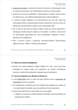 EA932 - Prof. Von Zuben
DCA/FEEC/Unicamp
Tópico 10 - Tópicos Avançados: Controle Robusto, Controle Adaptativo e Controle Inteligente 15
• requisitos necessários: conceitos de controle clássico por realimentação, teoria
de sistemas não-lineares e de identificação de sistemas, controle digital.
• conceitos de teoria de estabilidade e identificação de sistemas, desenvolvidos
nos últimos anos, são também fundamentais para controle adaptativo.
• o primeiro sistema adaptativo foi comercializado nos anos 80, sendo que
praticamente todas as implementações práticas geralmente envolvem ajuste de
parâmetros de controladores simples, como controladores PID.
• não se trata de uma área de atuação madura, sendo que muitos algoritmos e
abordagens contêm aspectos empíricos. No entanto, é evidente o incremento
em desempenho apresentado por certos controladores adaptativos frente a
alternativas não-adaptativas.
• hoje é possível recorrer a poderosos microprocessadores (processadores
digitais de sinais - PDS) e à eletrônica de potência.
EA932 - Prof. Von Zuben
DCA/FEEC/Unicamp
Tópico 10 - Tópicos Avançados: Controle Robusto, Controle Adaptativo e Controle Inteligente 16
3.1 Tipos de Controle Adaptativo
• técnicas de controle adaptativo podem também ser vistas como uma forma
automática de realizar tarefas que engenheiros de controle normalmente
executam visando obter parâmetros adequados para controladores.
3.1.1Controle Adaptativo por Modelo de Referência
• é um método direto, pois as regras de ajuste indicam como os parâmetros do
controlador devem ser ajustados.
• foi originalmente concebido como uma solução para problemas de controle de
vôo, naturalmente formulado como um problema de servomecanismo.
• existem duas idéias básicas envolvidas em sua concepção:
1. o objetivo do sistema em malha fechada é formulado como um problema de
seguimento de modelo;
 