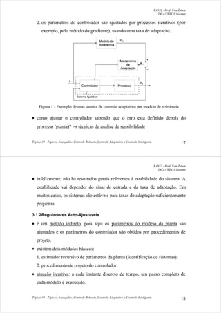 EA932 - Prof. Von Zuben
DCA/FEEC/Unicamp
Tópico 10 - Tópicos Avançados: Controle Robusto, Controle Adaptativo e Controle Inteligente 17
2. os parâmetros do controlador são ajustados por processos iterativos (por
exemplo, pelo método do gradiente), usando uma taxa de adaptação.
Figura 1 - Exemplo de uma técnica de controle adaptativo por modelo de referência
• como ajustar o controlador sabendo que o erro está definido depois do
processo (planta)? → técnicas de análise de sensibilidade
EA932 - Prof. Von Zuben
DCA/FEEC/Unicamp
Tópico 10 - Tópicos Avançados: Controle Robusto, Controle Adaptativo e Controle Inteligente 18
• infelizmente, não há resultados gerais referentes à estabilidade do sistema. A
estabilidade vai depender do sinal de entrada e da taxa de adaptação. Em
muitos casos, os sistemas são estáveis para taxas de adaptação suficientemente
pequenas.
3.1.2Reguladores Auto-Ajustáveis
• é um método indireto, pois aqui os parâmetros do modelo da planta são
ajustados e os parâmetros do controlador são obtidos por procedimentos de
projeto.
• existem dois módulos básicos:
1. estimador recursivo de parâmetros da planta (identificação de sistemas);
2. procedimento de projeto do controlador.
• atuação iterativa: a cada instante discreto de tempo, um passo completo de
cada módulo é executado.
 