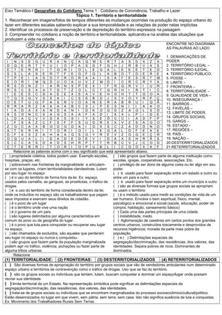 Eixo Temático I Geografias do Cotidiano Tema 1 : Cotidiano de Convivência, Trabalho e Lazer
                                       Tópico 1. Território e territorialidade
1. Reconhecer em imagens/fotos de tempos diferentes as mudanças ocorridas na produção do espaço urbano do
lazer em diferentes escalas sabendo explicar a sua temporalidade e as relações de poder nelas implícitas
2. Identificar os processos de preservação e de depredação do território expressos na paisagem
3. Compreender no cotidiano a noção de território e territorialidade, aplicando-a na análise das situações que
produzem a vida na cidade.
                                                                                                ENCONTRE NO DIAGRAMA
                                                                                                AS PALAVRAS AO LADO

                                                                                                1. DEMARCAÇÕES DE
 I   N   S   E    G   U   R    A   N   Ç   A   Q    W   E   R    T   A   S   D    X   Z   X     PODER
 D   Q   E   R    T   Y   U    I   O   P   A   S    D   F   G    H   J   R   B    V   A   S     2. TERRITÓRIO LEGAL –
 E   T   E   R    R   I   T    O   R   I   O   L    E   G   A    L   E   E   E    T   E   D     3. TERRITÓRIO ILEGAL,
 S   S   L   A    S   E   R    T   F   E   G   F    Q   L   A    B   D   T   D    E   R   E     4. TERRITÓRIO PÚBLICO,
 T   P   E   I    A   S   D    Y   R   D   R   A    A   I   S    A   F   E   S    R   T   M     5. POSSE –
 E   O   R   I    M   Q   D    U   O   A   U   V    Z   M   D    I   C   R   C    R   Y   A     6. LIMITE –
 R   S   D   N    Z   I   A    R   N   S   P   E    X   I   F    R   G   R   V    I   U   R     7. FRONTEIRA –
 R   S   C   S    X   A   T    D   T   Z   O   L    C   T   G    R   H   I   R    T   I   C     8. TERRITORIALIDADE –
 I   E   E   E    C   D   A    E   E   X   S   A    V   E   H    O   H   T   T    O   O   A     9. QUALIDADE DE VIDA –
 T   Q   S   G    V   S   S    A   I   C   S   S    B   D   J    S   V   O   Y    R   P   Ç     10. INSEGURANÇA -
 O   E   T   U    G   F   A    S   R   V   O   A    N   E   R    A   B   R   U    I   Q   Ã
                                                                                                11. BAIRROS –
 R   R   A   R    Z   A   A    A   A   B   C   S    J   P   E    S   N   I   I    A   A   O
                                                                                                12. FAVELAS –
 I   A   D   A    X   A   N    D   A   N   I   D    K   O   G    D   Z   A   O    L   S   D
 A   S   O   N    C   S   A    G   S   A   A   F    A   D   I    X   X   L   P    I   D   E
                                                                                                13. LIMITE DE PODER,
 L   D   A   Ç    V   V   D    A   S   S   I   Y    S   E   Õ    C   C   I   A    D   F   P     14. GRUPOS SOCIAIS,
 I   F   S   A    Z   C   F    S   F   F   S   U    D   R   E    X   V   Z   S    A   G   O     15. GANGS –
 Z   G   C   A    X   B   G    D   G   D   A   I    G   X   S    C   Z   A   D    D   N   D     16. ESTADO -
 A   T   E   R    R   I   T    O   R   I   O   I    L   E   G    A   L   D   F    E   A   E     17. REGIÕES –
 D   F   X   S    Z   A   H    A   A   G   S   O    Y   R   E    V   Z   O   G    E   Ç   R     18. PAÍS -
 O   Q   U   A    L   I   D    A   D   E   D   E    V   I   D    A   X   S   H    R   Ã   S     19. NAÇÃO –
 S   C   C   A    S   D   A    D   S   H   R   P    T   T   R    B   C   V   J    C   O   D     20.DESTERRITORIALIZADOS
 C   T   E   R    R   I   T    O   R   I   O   P    U   B   L    I   C   O   O    X   A   F     21.RETERRITORIALIZADOS
     Relacione as palavras acima com o seu significado que está apresentado abaixo.
( ) propriedade coletiva, todos podem usar. Exemplo escolas, ( ) são grupos que fazem parte de alguma instituição como
hospitais, praças, etc.                                        escolas, igrejas, cooperativas, associações. Etc.
( ) sobrevivem nas fronteiras da marginalidade e articulam-    ( ) privilégio de ser dono de alguma coisa ou ter algo em seu
se com os lugares, criam territorialidades clandestinas. Lutam poder.
por seu lugar no espaço                                        ( ) é usado para fazer separação entre um estado e outro ou
( ) é o uso do território de forma fora da lei. Ex: espaço     entre um país e outro.
usados pelos camelôs, as gangues, as prostitutas, o trafico de ( ) é usado para fazer separação entre um município e outro
drogas.                                                        ( ) são as diversas formas que grupos sociais se apropriam
( ) é o uso do território de forma considerada dentro da lei,  ou usam o território
onde os incluídos no espaço são os trabalhadores que pagam     ( ) é o método usado para medir as condições de vida de um
seus impostos e exercem seus direitos de cidadão.              ser humano. Envolve o bem espiritual, físico, mental,
( ) é o povo de um lugar                                       psicológico e emocional e social (saúde, educação, poder de
( ) é o território onde vive uma nação                         compra, habitação, saneamento básico)
( ) é o governo de um país                                     ( ) Cada uma das partes principais de uma cidade.
( ) são lugares delimitados por alguma característica em       ( ) instabilidade, medo.
comum do povo ou da geografia do lugar.                        ( ) Aglomeração de casebres em certos pontos dos grandes
( ) é o povo que luta para conquistar ou recuperar seu lugar   centros urbanos, construídos toscamente e desprovidos de
no espaço.                                                     recursos higiênicos; morada da parte mais pobre da
( ) são chamados de excluídos, são aqueles que perderam        população.
seu lugar no espaço ou nunca o conquistou.                     ( ) e ( ) Delimitações espaciais da
( ) são grupos que fazem parte da população marginalizada      segregação/discriminação, das resistências, dos valores, das
podem agir no tráfico, violência, pichações ou fazer parte de  identidades. Separa pobres de ricos. Dominantes de
alguma tribos urbanas                                          dominados.
     Relacione
(1) TERRITORIALIDADE: (2) FRONTEIRAS: (3) DESTERRITORIALIZADOS                             (4) RETERRITORIALIZADOS
( ) São diversas formas de apropriação do território por grupos sociais que vão de vendedores ambulantes num determinado
espaço urbano a territórios de contravenção como o tráfico de drogas. Uso que se faz do território.
( ) são os grupos sociais ou indivíduos que tentam, lutam, buscam conquistar e dominar um espaço/lugar onde possam
recriar sua identidade.
( ) limite territorial de um Estado. Na representação simbólica pode significar as delimitações espaciais da
segregação/discriminação, das resistências, dos valores, das identidades.
( ) trata-se de grupos sociais ou indivíduos que se encontram marginalizados do processo socioecoômico/cultural/político.
Estão desenraizados no lugar em que vivem, sem pátria, sem terra, sem casa. Isto não significa ausência de luta e conquistas.
Ex: Movimento dos Trabalhadores Rurais Sem Terras.
 