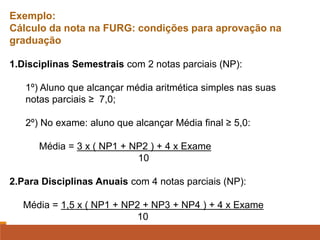 Exemplo:
Cálculo da nota na FURG: condições para aprovação na
graduação
1.Disciplinas Semestrais com 2 notas parciais (NP):
1º) Aluno que alcançar média aritmética simples nas suas
notas parciais ≥ 7,0;
2º) No exame: aluno que alcançar Média final ≥ 5,0:
Média = 3 x ( NP1 + NP2 ) + 4 x Exame
10
2.Para Disciplinas Anuais com 4 notas parciais (NP):
Média = 1,5 x ( NP1 + NP2 + NP3 + NP4 ) + 4 x Exame
10
 