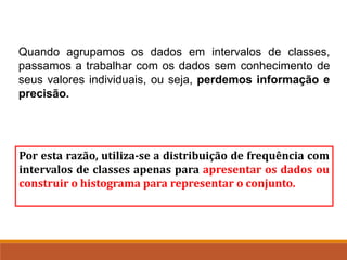 Quando agrupamos os dados em intervalos de classes,
passamos a trabalhar com os dados sem conhecimento de
seus valores individuais, ou seja, perdemos informação e
precisão.
Por esta razão, utiliza-se a distribuição de frequência com
intervalos de classes apenas para apresentar os dados ou
construir o histograma para representar o conjunto.
 