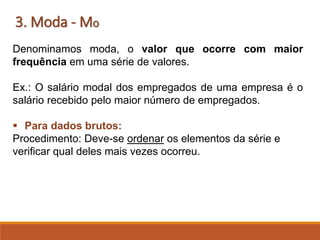 3. Moda - Mo
Denominamos moda, o valor que ocorre com maior
frequência em uma série de valores.
Ex.: O salário modal dos empregados de uma empresa é o
salário recebido pelo maior número de empregados.
▪ Para dados brutos:
Procedimento: Deve-se ordenar os elementos da série e
verificar qual deles mais vezes ocorreu.
 