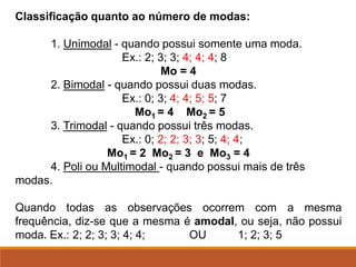 Classificação quanto ao número de modas:
1. Unimodal - quando possui somente uma moda.
Ex.: 2; 3; 3; 4; 4; 4; 8
Mo = 4
2. Bimodal - quando possui duas modas.
Ex.: 0; 3; 4; 4; 5; 5; 7
Mo1 = 4 Mo2 = 5
3. Trimodal - quando possui três modas.
Ex.: 0; 2; 2; 3; 3; 5; 4; 4;
Mo1 = 2 Mo2 = 3 e Mo3 = 4
4. Poli ou Multimodal - quando possui mais de três
modas.
Quando todas as observações ocorrem com a mesma
frequência, diz-se que a mesma é amodal, ou seja, não possui
moda. Ex.: 2; 2; 3; 3; 4; 4; OU 1; 2; 3; 5
 