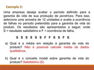a) Qual é a média em relação à garantia de vida do
produto? Não é possível calcular média de dados
qualitativos.
b) Qual é o conceito modal sobre garantia de vida do
produto? Satisfatório (S)
Exemplo 2:
Uma empresa deseja avaliar o período definido para a
garantia de vida de sua produção de pendrives. Para isso,
seleciona uma amostra de 12 unidades e avalia a ocorrência
de falhas no período pretendido para a garantia de vida do
produto. Os resultados são apresentados a seguir, onde
S = resultado satisfatório e F = ocorrência de falha.
S S S S S S F F S S F S
 
