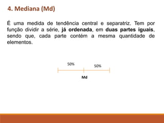 4. Mediana (Md)
É uma medida de tendência central e separatriz. Tem por
função dividir a série, já ordenada, em duas partes iguais,
sendo que, cada parte contém a mesma quantidade de
elementos.
50% 50%
Md
 