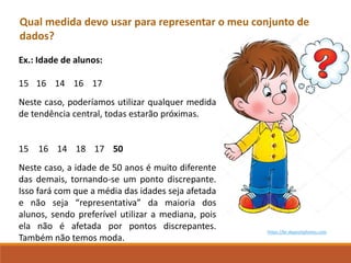 Qual medida devo usar para representar o meu conjunto de
dados?
https://br.depositphotos.com
Ex.: Idade de alunos:
15 16 14 16 17
Neste caso, poderíamos utilizar qualquer medida
de tendência central, todas estarão próximas.
15 16 14 18 17 50
Neste caso, a idade de 50 anos é muito diferente
das demais, tornando-se um ponto discrepante.
Isso fará com que a média das idades seja afetada
e não seja “representativa” da maioria dos
alunos, sendo preferível utilizar a mediana, pois
ela não é afetada por pontos discrepantes.
Também não temos moda.
 