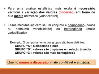 ▪ Para uma análise estatística mais exata é necessário
verificar a variação dos valores (dispersão) em torno de
sua média aritmética (valor central).
▪ Essas medidas indicam se um conjunto é homogêneo (pouca
ou nenhuma variabilidade) ou heterogêneo (muita
variabilidade).
Quanto menor a dispersão, mais confiável é a média.
Exemplo: O comportamento dos grupos são bem distintos:
GRUPO “A”: a dispersão é nula
GRUPO “B”: valores são dispersos em relação à média
GRUPO “C”: valores são mais homogêneos
 