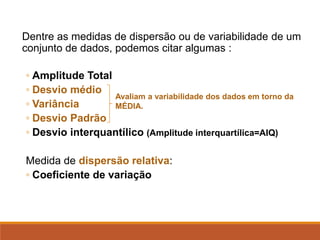 Dentre as medidas de dispersão ou de variabilidade de um
conjunto de dados, podemos citar algumas :
◦ Amplitude Total
◦ Desvio médio
◦ Variância
◦ Desvio Padrão
◦ Desvio interquantílico (Amplitude interquartílica=AIQ)
Medida de dispersão relativa:
◦ Coeficiente de variação
Avaliam a variabilidade dos dados em torno da
MÉDIA.
 