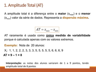 1. Amplitude Total (AT)
A amplitude total é a diferença entre o maior (xmáx) e o menor
(xmín) valor da série de dados. Representa a dispersão máxima.
AT raramente é usada como única medida de variabilidade
porque é calculada apenas com os valores extremos.
Exemplo: Nota de 20 alunos:
Xi: 1, 1, 2, 2, 2, 3, 3, 3, 5, 5, 5, 5, 5, 6, 6, 6, 9
AT = 9 – 1 = 8
mín
máx x
x
AT −
=
Interpretação: as notas dos alunos variaram de 1 a 9 pontos, tendo
amplitude total de 8 pontos
 