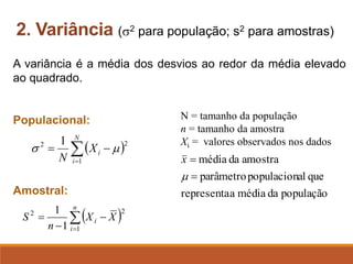 A variância é a média dos desvios ao redor da média elevado
ao quadrado.
Populacional:
Amostral:
2. Variância (2 para população; s2 para amostras)
( )

=
−
−
=
n
i
i X
X
n
S
1
2
2
1
1
( )

=
−
=
N
i
i
X
N 1
2
2 1


N = tamanho da população
n = tamanho da amostra
Xi = valores observados nos dados
população
da
média
a
representa
que
al
populacion
parâmetro
amostra
da
média
=
=

x
 
